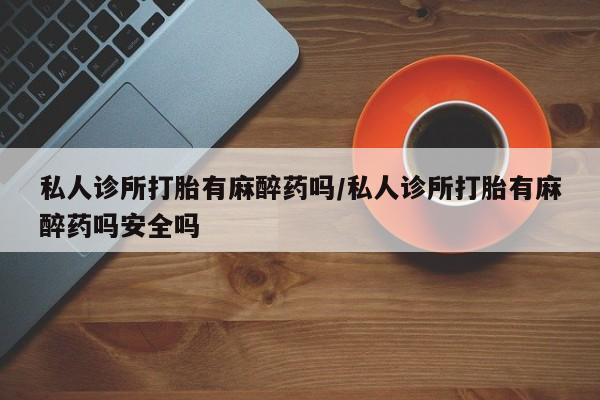 打胎药正品包邮联系方式私人诊所打胎有麻醉药吗/私人诊所打胎有麻醉药吗安全吗